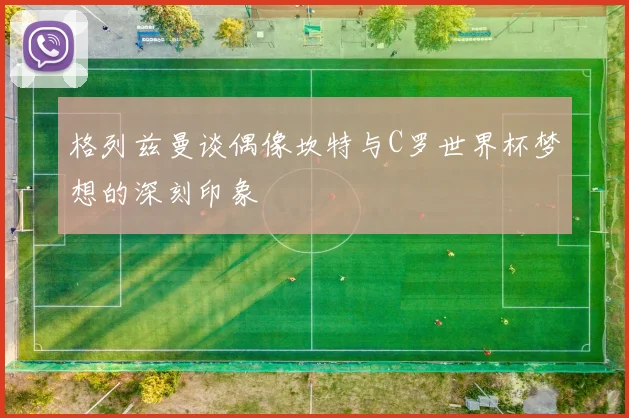 格列兹曼谈偶像坎特与C罗世界杯梦想的深刻印象