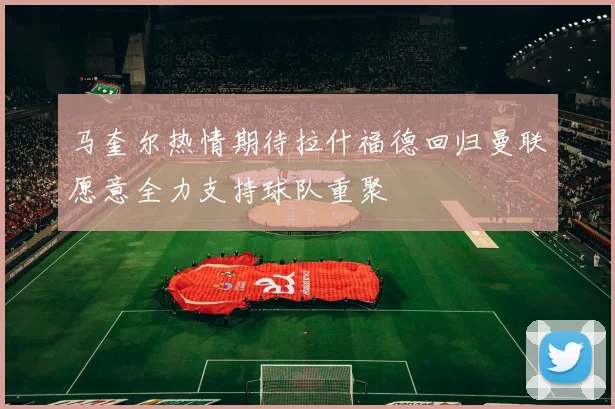 马奎尔热情期待拉什福德回归曼联愿意全力支持球队重聚