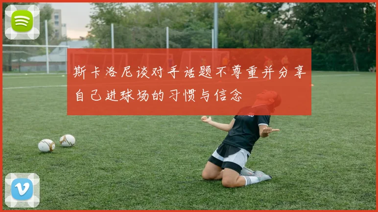 斯卡洛尼谈对手话题不尊重并分享自己进球场的习惯与信念