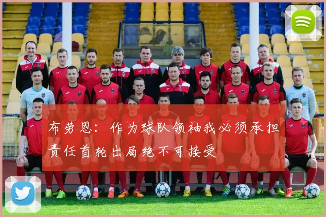 布劳恩：作为球队领袖我必须承担责任首轮出局绝不可接受
