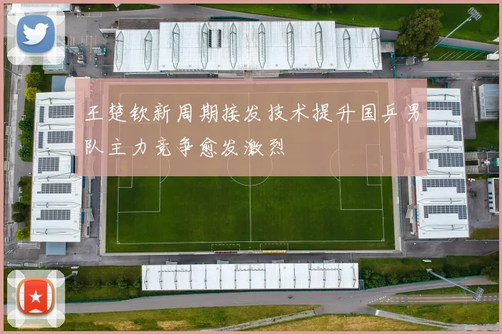 王楚钦新周期接发技术提升国乒男队主力竞争愈发激烈