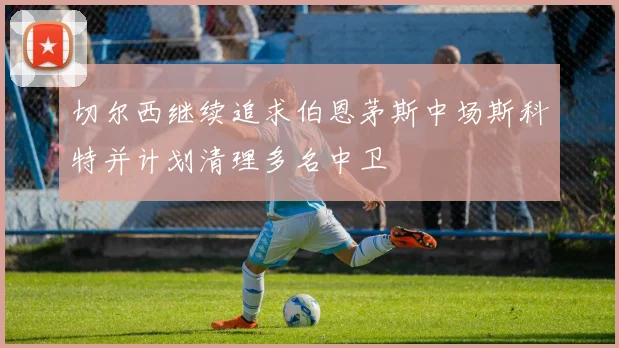 切尔西继续追求伯恩茅斯中场斯科特并计划清理多名中卫