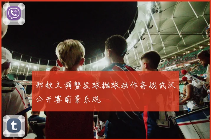 郑钦文调整发球抛球动作备战武汉公开赛前景乐观