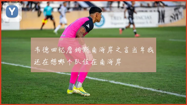 韦德回忆詹姆斯南海岸之言当年我还在想哪个队伍在南海岸