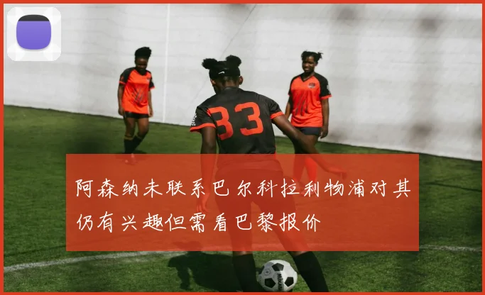 阿森纳未联系巴尔科拉利物浦对其仍有兴趣但需看巴黎报价