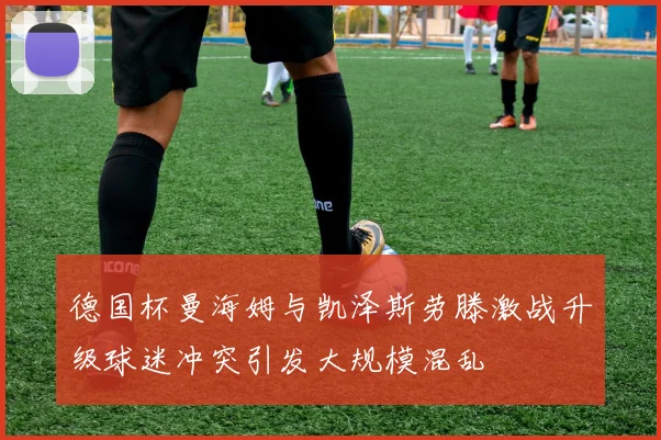 德国杯曼海姆与凯泽斯劳滕激战升级球迷冲突引发大规模混乱