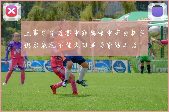 上赛季季后赛中距离命中率分析兰德尔表现不佳文班亚马紧随其后