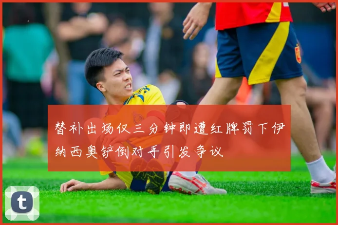 替补出场仅三分钟即遭红牌罚下伊纳西奥铲倒对手引发争议