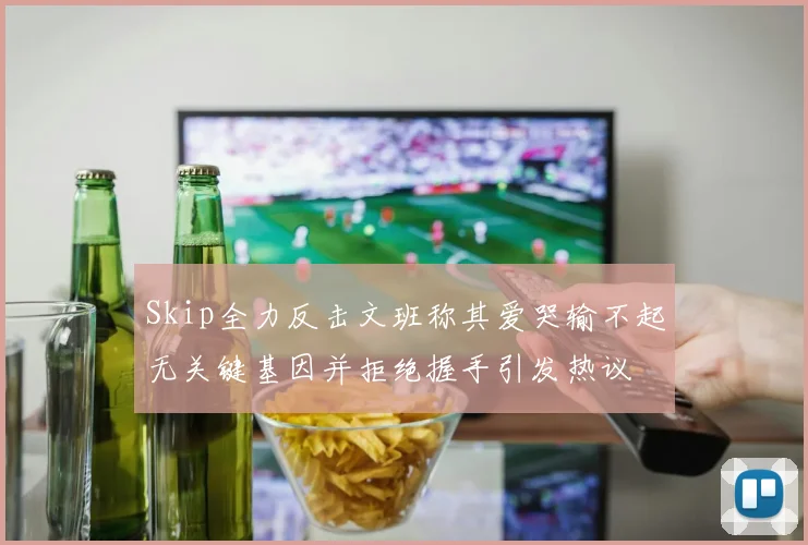 Skip全力反击文班称其爱哭输不起无关键基因并拒绝握手引发热议