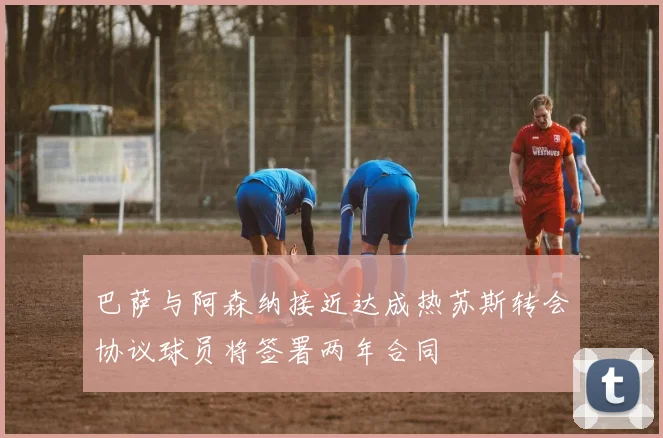 巴萨与阿森纳接近达成热苏斯转会协议球员将签署两年合同
