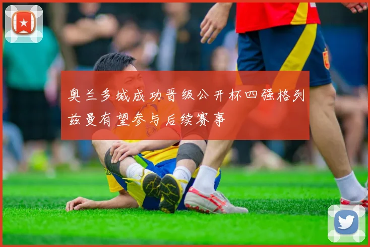 奥兰多城成功晋级公开杯四强格列兹曼有望参与后续赛事