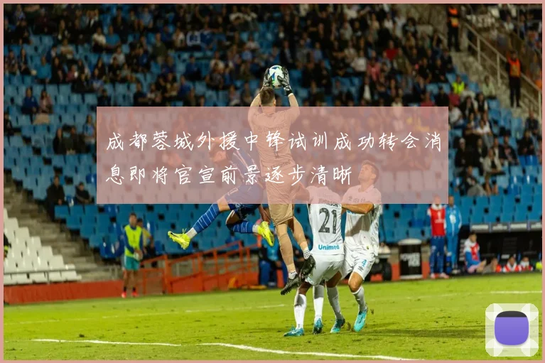 成都蓉城外援中锋试训成功转会消息即将官宣前景逐步清晰