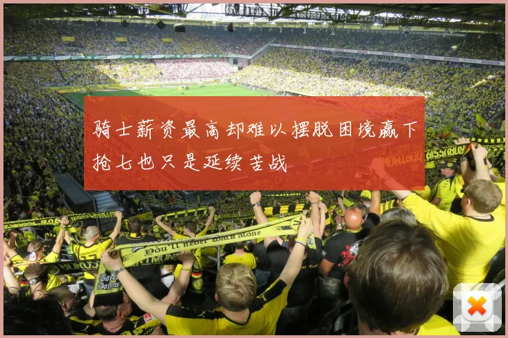 骑士薪资最高却难以摆脱困境赢下抢七也只是延续苦战