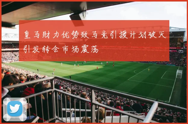 皇马财力优势致马竞引援计划破灭引发转会市场震荡