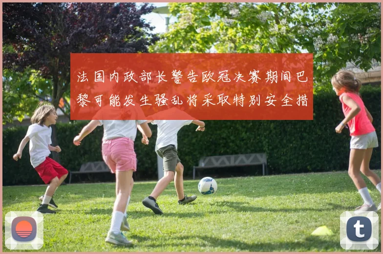 法国内政部长警告欧冠决赛期间巴黎可能发生骚乱将采取特别安全措施
