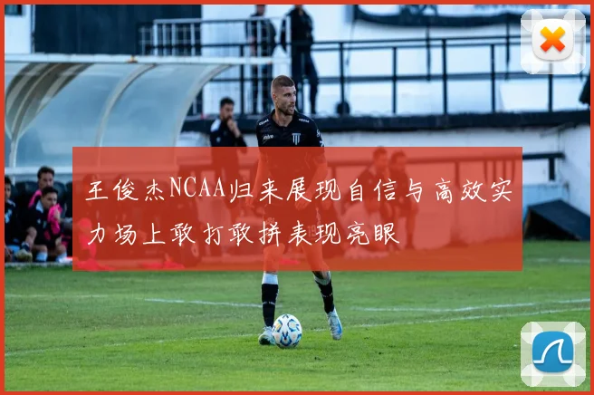 王俊杰NCAA归来展现自信与高效实力场上敢打敢拼表现亮眼