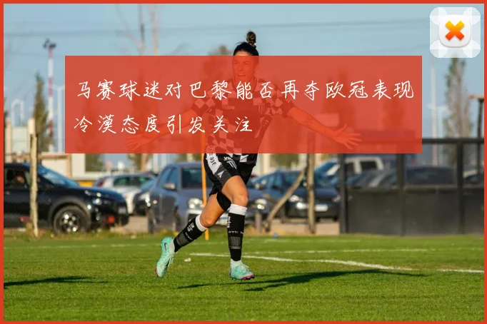 马赛球迷对巴黎能否再夺欧冠表现冷漠态度引发关注