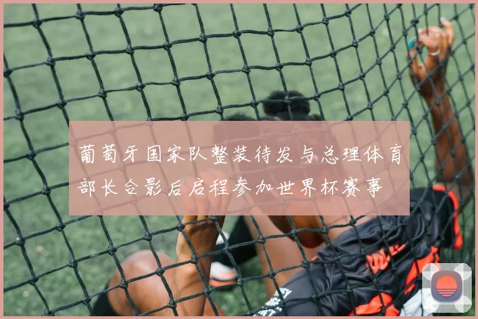 葡萄牙国家队整装待发与总理体育部长合影后启程参加世界杯赛事