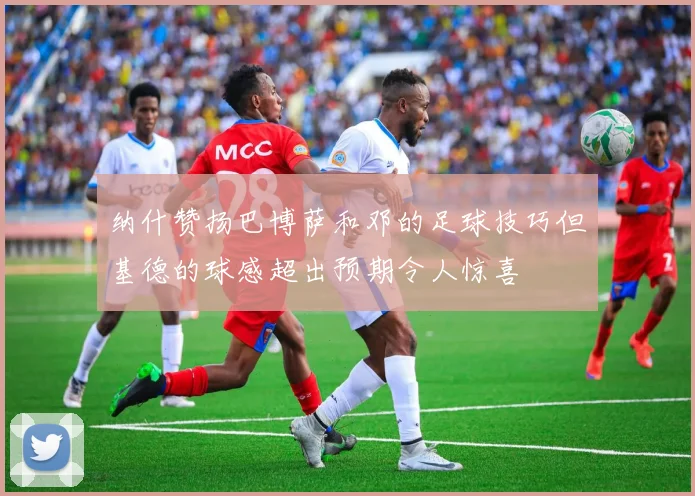 纳什赞扬巴博萨和邓的足球技巧但基德的球感超出预期令人惊喜