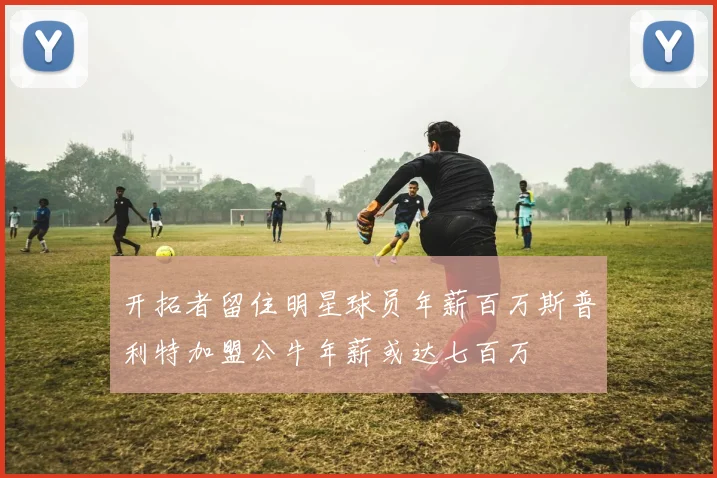 开拓者留住明星球员年薪百万斯普利特加盟公牛年薪或达七百万