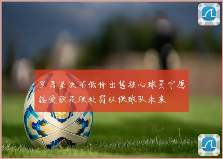 罗马坚决不低价出售核心球员宁愿接受欧足联处罚以保球队未来