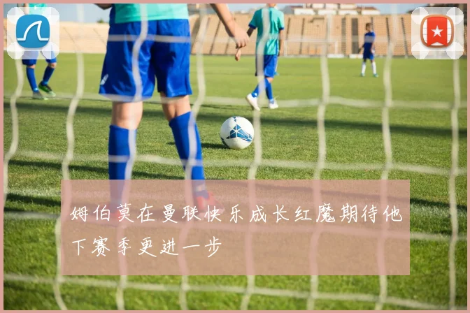 姆伯莫在曼联快乐成长红魔期待他下赛季更进一步