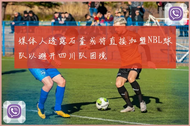 媒体人透露石奎或将直接加盟NBL球队以避开四川队困境